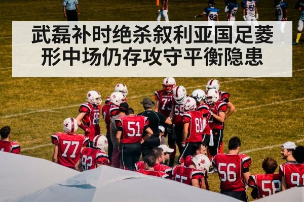 武磊补时绝杀叙利亚国足菱形中场仍存攻守平衡隐患